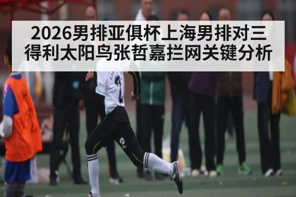 2026男排亚俱杯上海男排对三得利太阳鸟张哲嘉拦网关键分析