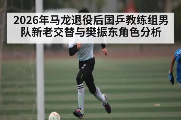 2026年马龙退役后国乒教练组男队新老交替与樊振东角色分析